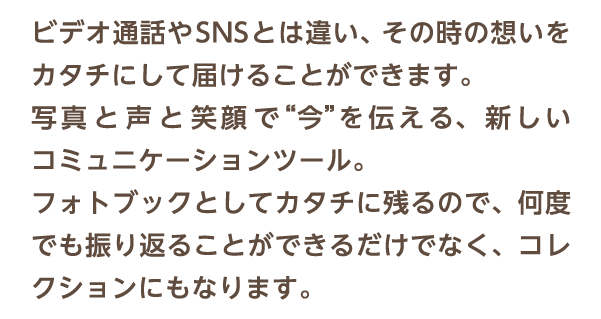 ビデオ通話やSNSとは違い、その時の想いをカタチにして届けることができます。写真 と 声 と 笑顔 で“今”を伝える、新しいコミュニケーションツール。フォトブックとしてカタチに残るので、何度でも振り返ることができるだけでなく、コレクションにもなります。